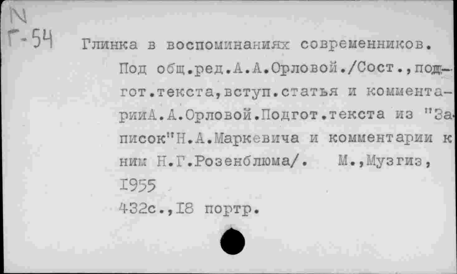 ﻿N
Г-54
Глинка в воспоминаниях современников.
Под общ.ред.А.А.Орловой./Сост.,под-гот .текста, вступ. статья и коммента-рииА.А.Орловой.Подгот.текста из "За. писок”Н.А.Маркевича и комментарии к ним Н.Г.Розенблюма/. М.,Музгиз, 1955 432с.,18 портр.